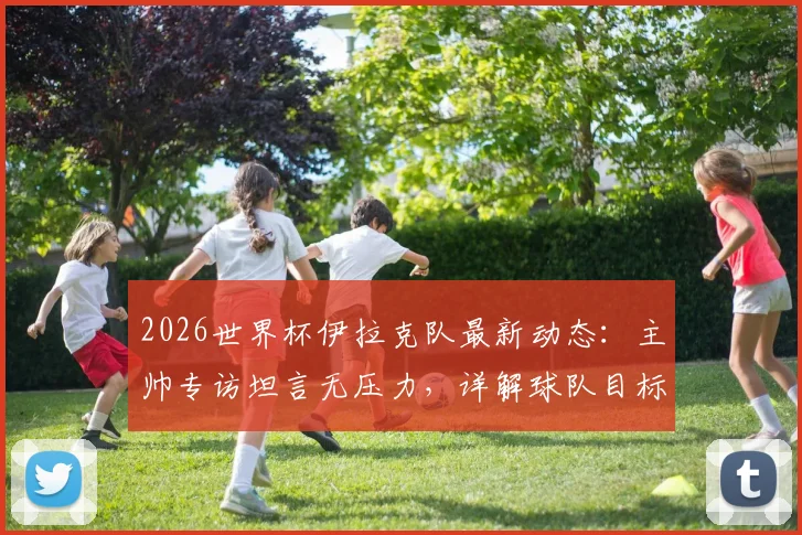2026世界杯伊拉克队最新动态：主帅专访坦言无压力，详解球队目标与震惊世界的潜力，附伊拉克国家队实力分析