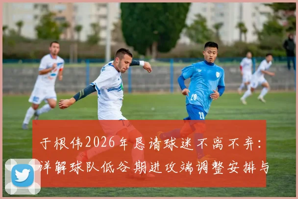 于根伟2026年恳请球迷不离不弃：详解球队低谷期进攻端调整安排与未来出路