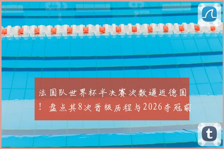 法国队世界杯半决赛次数逼近德国！盘点其8次晋级历程与2026夺冠前景
