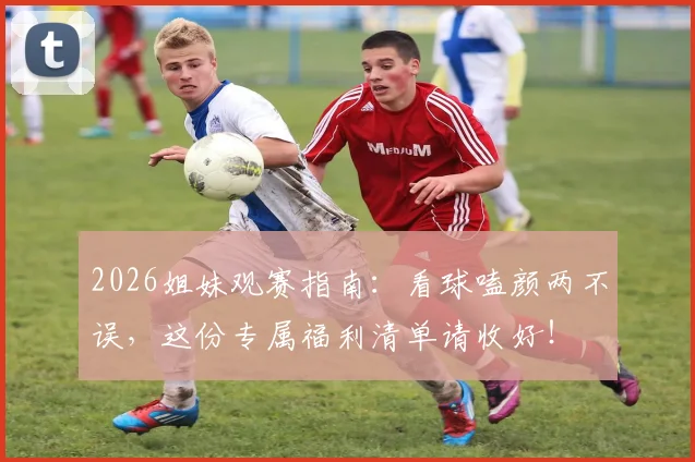 2026姐妹观赛指南：看球嗑颜两不误，这份专属福利清单请收好！