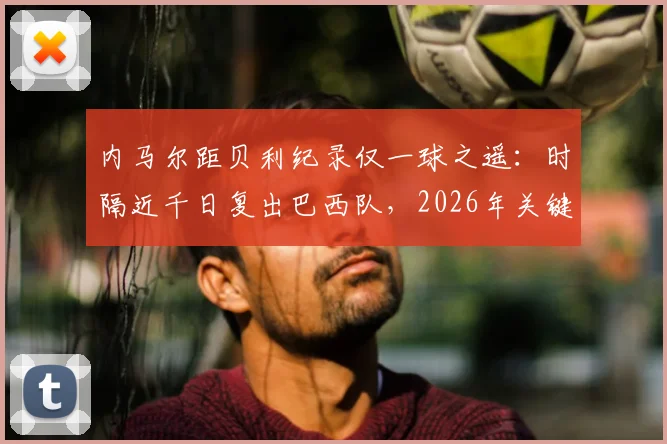 内马尔距贝利纪录仅一球之遥：时隔近千日复出巴西队，2026年关键战能否追平传奇？