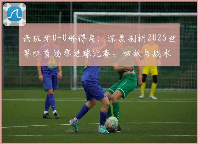 西班牙0-0佛得角：深度剖析2026世界杯首场零进球比赛，回放与战术分析全解析