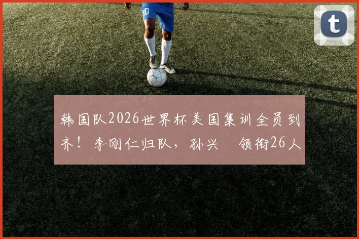 韩国队2026世界杯美国集训全员到齐！李刚仁归队，孙兴慜领衔26人名单备战最新动态