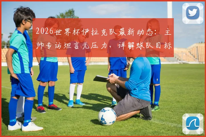 2026世界杯伊拉克队最新动态：主帅专访坦言无压力，详解球队目标与震惊世界的潜力，附伊拉克国家队实力分析