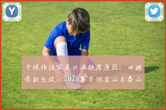 于根伟证实吴兴涵缺席原因：回避条款生效，2026赛季坦言山东泰山实力分析