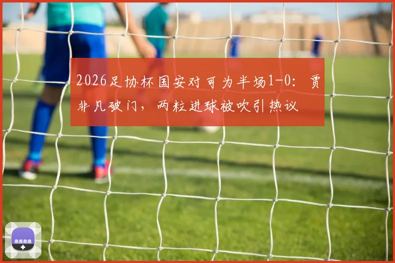 2026足协杯国安对可为半场1-0：贾非凡破门，两粒进球被吹引热议
