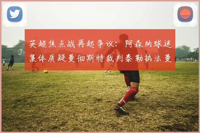 英超焦点战再起争议：阿森纳球迷集体质疑曼彻斯特裁判泰勒执法曼城vs阿森纳合理性