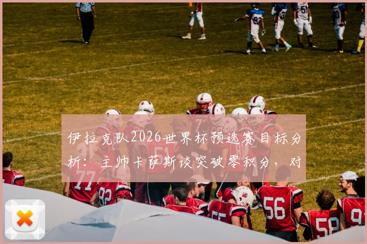 伊拉克队2026世界杯预选赛目标分析：主帅卡萨斯谈突破零积分，对阵关键对手拿分策略全解读