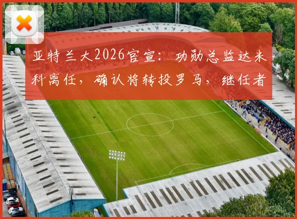 亚特兰大2026官宣：功勋总监达米科离任，确认将转投罗马，继任者人选与离职内幕分析