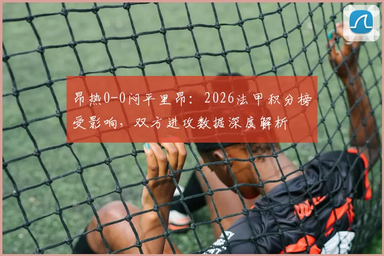 昂热0-0闷平里昂：2026法甲积分榜受影响，双方进攻数据深度解析