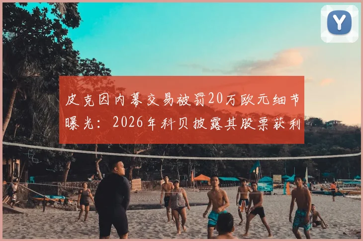 皮克因内幕交易被罚20万欧元细节曝光：2026年科贝披露其股票获利操作全解析