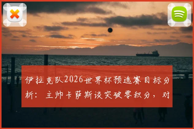 伊拉克队2026世界杯预选赛目标分析：主帅卡萨斯谈突破零积分，对阵关键对手拿分策略全解读
