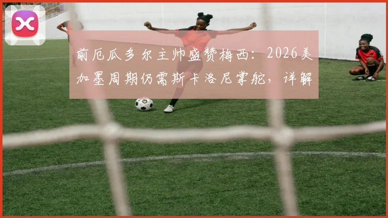 前厄瓜多尔主帅盛赞梅西：2026美加墨周期仍需斯卡洛尼掌舵，详解完美领袖价值