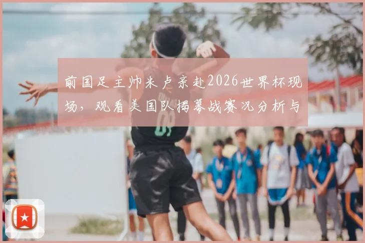 前国足主帅米卢亲赴2026世界杯现场，观看美国队揭幕战赛况分析与个人近况