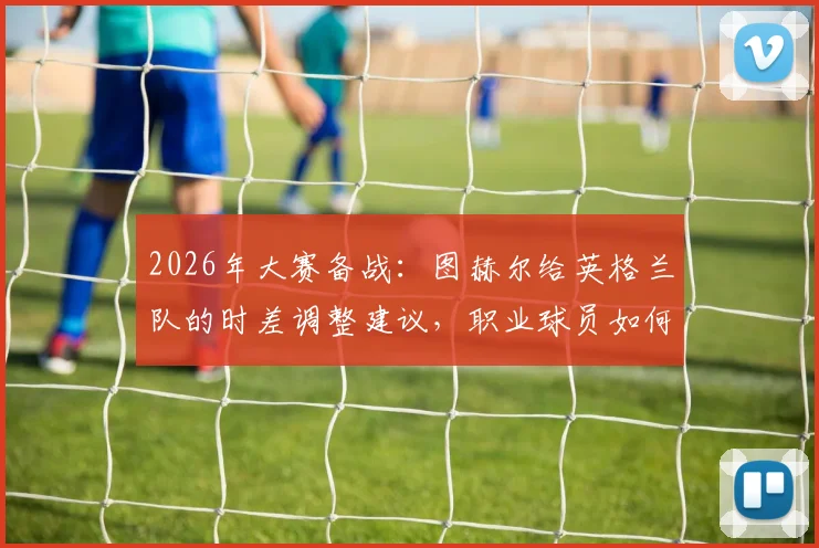 2026年大赛备战：图赫尔给英格兰队的时差调整建议，职业球员如何利用“度假”恢复状态？