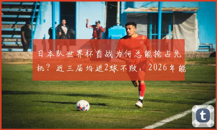 日本队世界杯首战为何总能抢占先机？近三届均进2球不败，2026年能否延续神奇开局