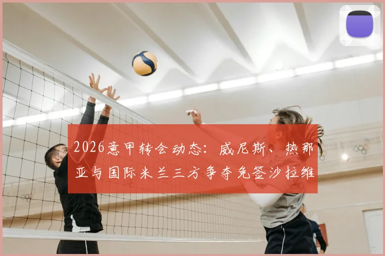 2026意甲转会动态：威尼斯、热那亚与国际米兰三方争夺免签沙拉维，其未来去向深度分析
