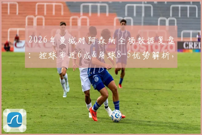 2026年曼城对阿森纳全场数据复盘：控球率近6成&角球8-5优势解析，关键统计一览