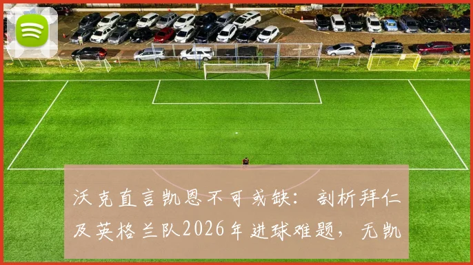 沃克直言凯恩不可或缺：剖析拜仁及英格兰队2026年进球难题，无凯恩战术体系陷僵局