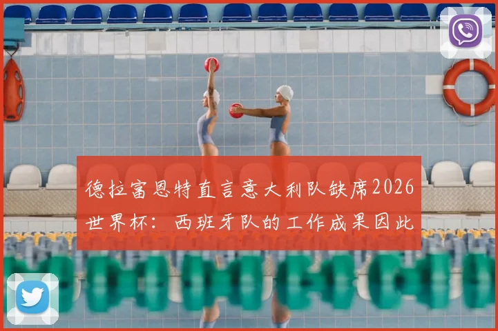 德拉富恩特直言意大利队缺席2026世界杯：西班牙队的工作成果因此更显珍贵