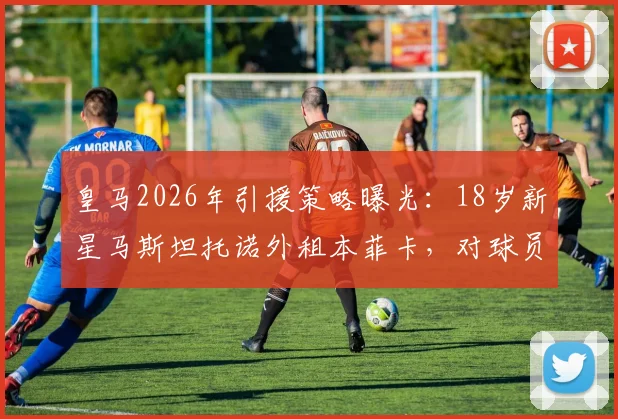 皇马2026年引援策略曝光：18岁新星马斯坦托诺外租本菲卡，对球员未来发展有何影响？