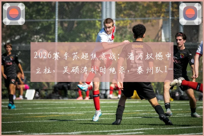 2026赛季苏超焦点战：潘万权憾中立柱，吴硕涛补时绝杀，泰州队1-0险胜南通队