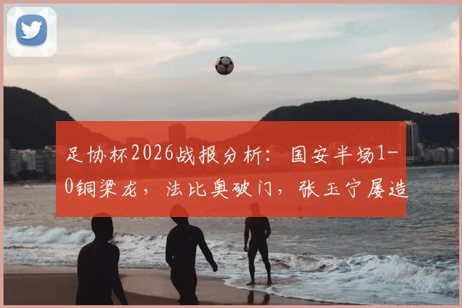 足协杯2026战报分析：国安半场1-0铜梁龙，法比奥破门，张玉宁屡造威胁，战术复盘与球员表现解读