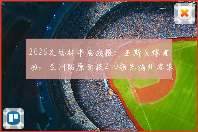 2026足协杯半场战报：王斯头球建功，兰州陇原竞技2-0领先梅州客家，晋级形势分析