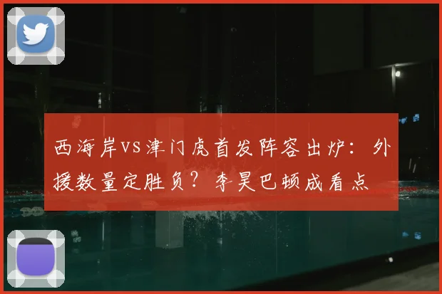 西海岸vs津门虎首发阵容出炉：外援数量定胜负？李昊巴顿成看点