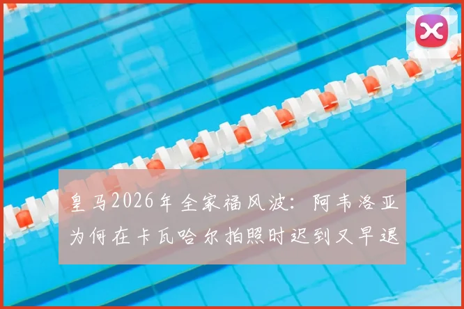皇马2026年全家福风波：阿韦洛亚为何在卡瓦哈尔拍照时迟到又早退？阿斯报揭露更衣室细节