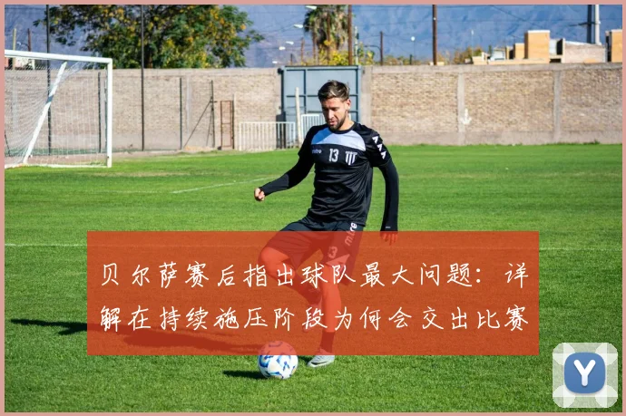 贝尔萨赛后指出球队最大问题：详解在持续施压阶段为何会交出比赛主动权，足球战术理念实战分析