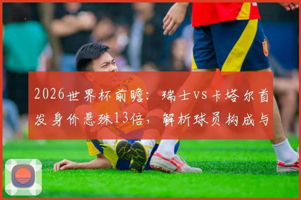 2026世界杯前瞻：瑞士vs卡塔尔首发身价悬殊13倍，解析球员构成与亚洲球队破局之路