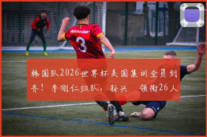 韩国队2026世界杯美国集训全员到齐！李刚仁归队，孙兴慜领衔26人名单备战最新动态