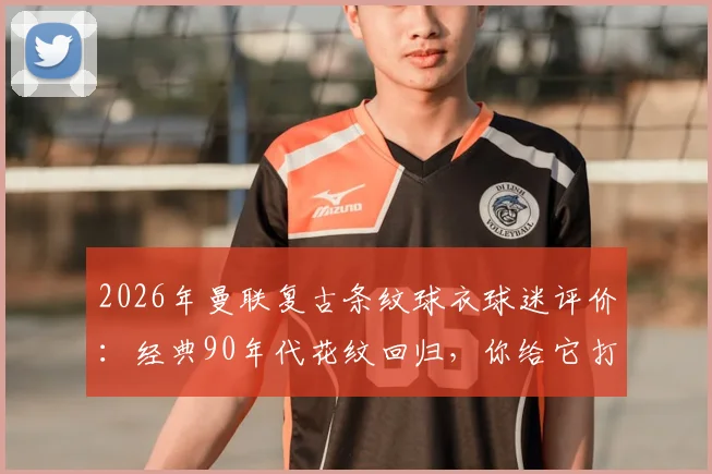 2026年曼联复古条纹球衣球迷评价：经典90年代花纹回归，你给它打几分？