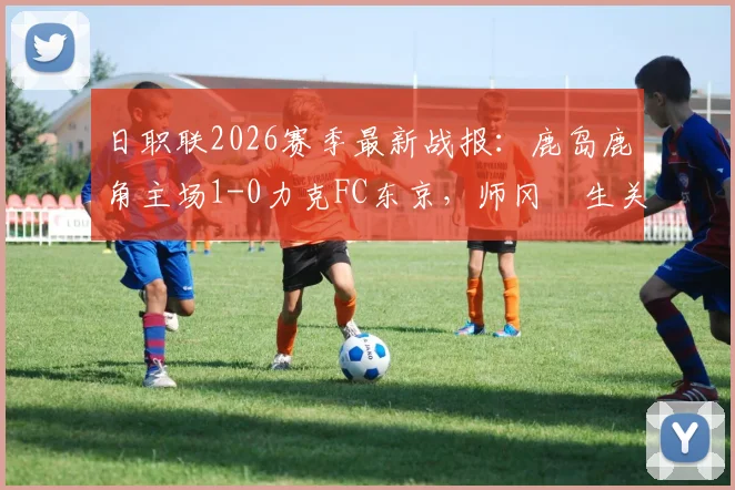 日职联2026赛季最新战报：鹿岛鹿角主场1-0力克FC东京，师冈柊生关键进球锁定胜局，详细比赛分析与数据解读