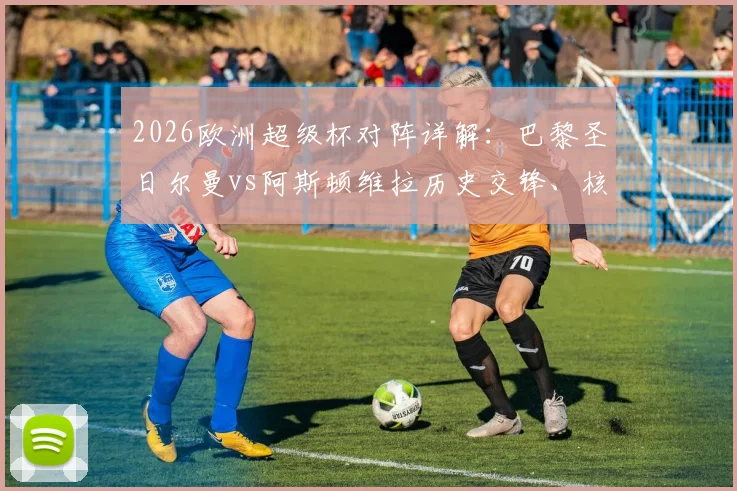 2026欧洲超级杯对阵详解：巴黎圣日尔曼vs阿斯顿维拉历史交锋、核心对决与胜负关键前瞻