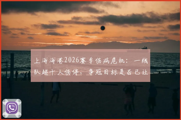 上海海港2026赛季伤病危机：一线队超十人伤停，争冠目标是否已让位？球迷需了解这些现实