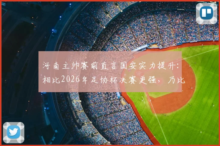 河南主帅赛前直言国安实力提升：相比2026年足协杯决赛更强，乃比江伤缺对战术有何影响？