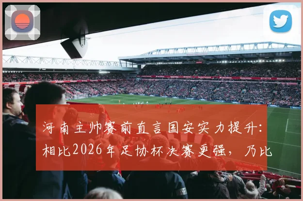 河南主帅赛前直言国安实力提升：相比2026年足协杯决赛更强，乃比江伤缺对战术有何影响？