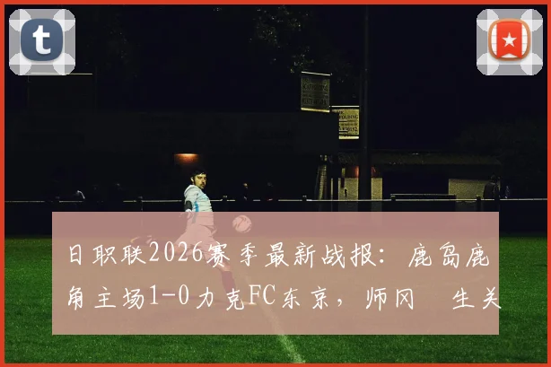 日职联2026赛季最新战报：鹿岛鹿角主场1-0力克FC东京，师冈柊生关键进球锁定胜局，详细比赛分析与数据解读