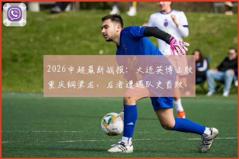 2026中超最新战报：大连英博击败重庆铜梁龙，后者遭遇队史首败，双方积分追平关键战解读