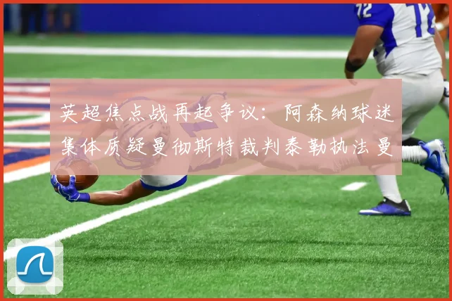 英超焦点战再起争议：阿森纳球迷集体质疑曼彻斯特裁判泰勒执法曼城vs阿森纳合理性
