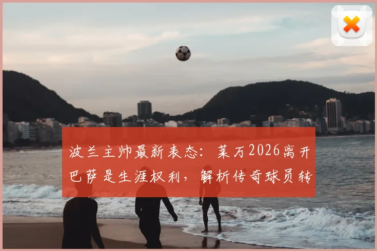波兰主帅最新表态：莱万2026离开巴萨是生涯权利，解析传奇球员转会背后的决策逻辑与未来走向