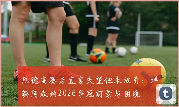 厄德高赛后直言失望但未放弃，详解阿森纳2026争冠前景与困境