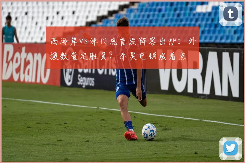 西海岸vs津门虎首发阵容出炉：外援数量定胜负？李昊巴顿成看点
