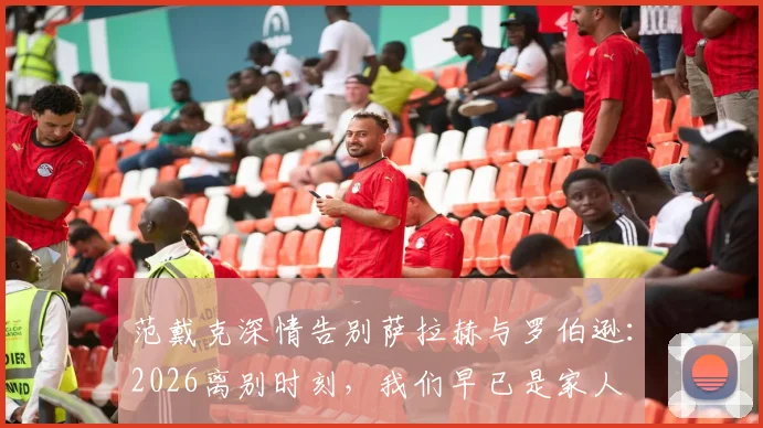 范戴克深情告别萨拉赫与罗伯逊：2026离别时刻，我们早已是家人