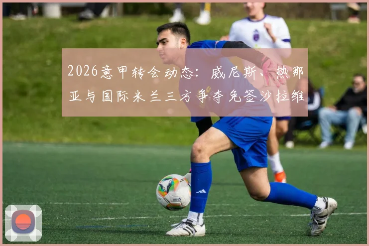 2026意甲转会动态：威尼斯、热那亚与国际米兰三方争夺免签沙拉维，其未来去向深度分析
