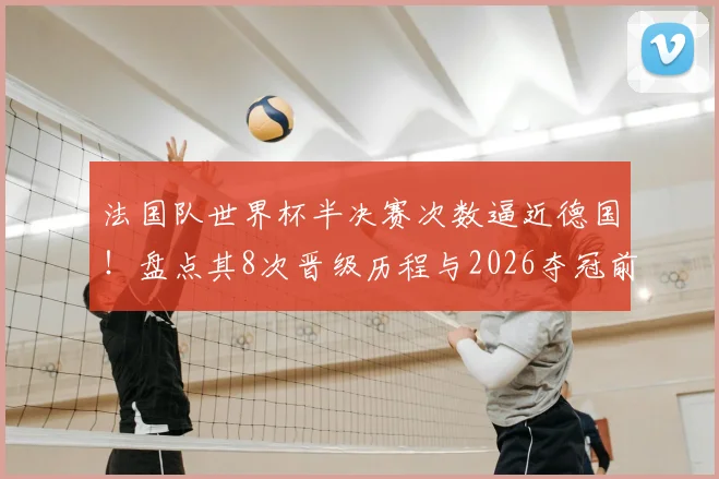法国队世界杯半决赛次数逼近德国！盘点其8次晋级历程与2026夺冠前景