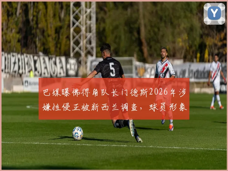 巴媒曝佛得角队长门德斯2026年涉嫌性侵正被新西兰调查，球员形象危机与法律风险并存