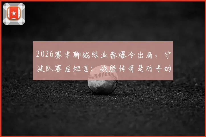 2026赛季聊城绿业春爆冷出局，宁波队赛后坦言：战胜传奇是对手的最大尊重